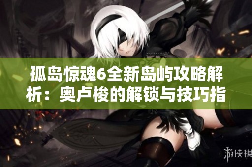 孤岛惊魂6全新岛屿攻略解析：奥卢梭的解锁与技巧指南