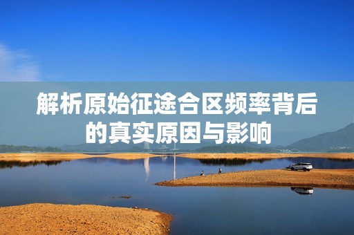 解析原始征途合区频率背后的真实原因与影响