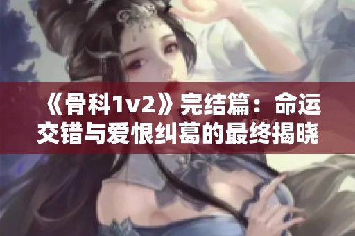 《骨科1v2》完结篇：命运交错与爱恨纠葛的最终揭晓