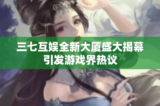 三七互娱全新大厦盛大揭幕引发游戏界热议