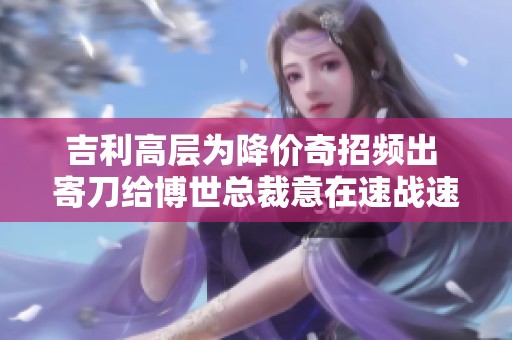 吉利高层为降价奇招频出 寄刀给博世总裁意在速战速决