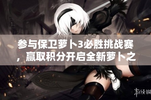 参与保卫萝卜3必胜挑战赛，赢取积分开启全新萝卜之旅！