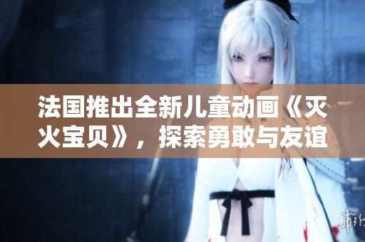 法国推出全新儿童动画《灭火宝贝》，探索勇敢与友谊主题