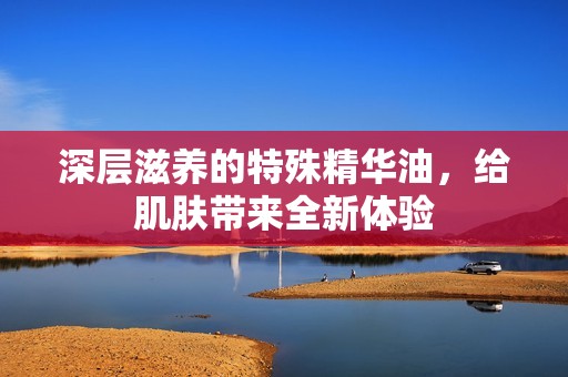 深层滋养的特殊精华油，给肌肤带来全新体验