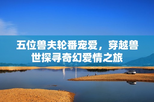 五位兽夫轮番宠爱，穿越兽世探寻奇幻爱情之旅