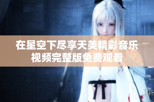 在星空下尽享天美精彩音乐视频完整版免费观看