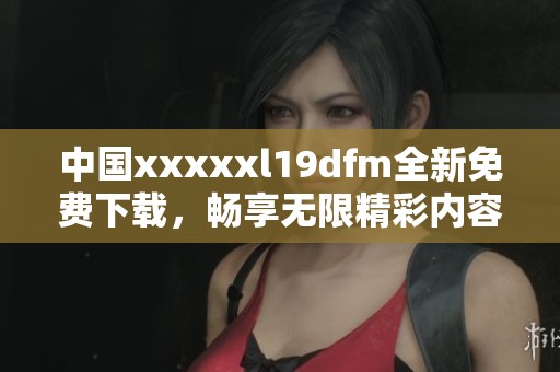中国xxxxxl19dfm全新免费下载，畅享无限精彩内容！