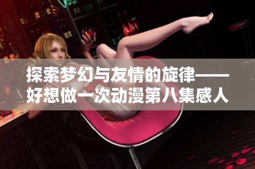 探索梦幻与友情的旋律——好想做一次动漫第八集感人歌曲分析