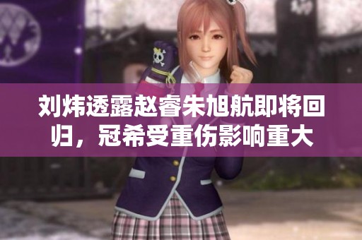 刘炜透露赵睿朱旭航即将回归，冠希受重伤影响重大
