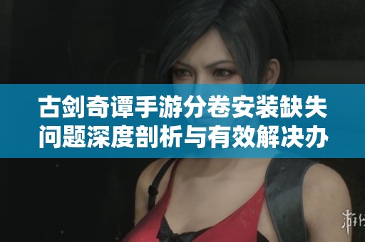 古剑奇谭手游分卷安装缺失问题深度剖析与有效解决办法