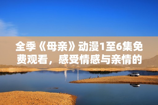 全季《母亲》动漫1至6集免费观看，感受情感与亲情的深刻描绘