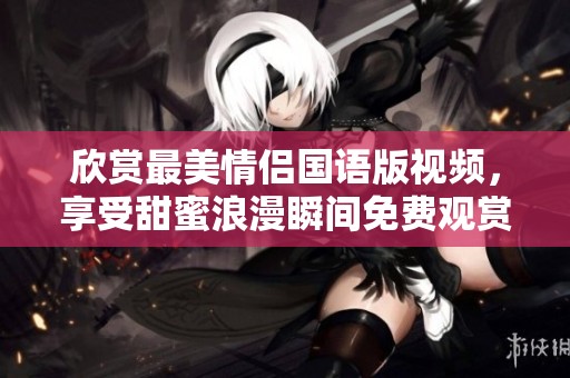 欣赏最美情侣国语版视频，享受甜蜜浪漫瞬间免费观赏
