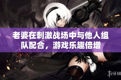 老婆在刺激战场中与他人组队配合，游戏乐趣倍增
