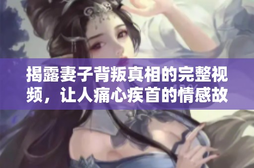 揭露妻子背叛真相的完整视频，让人痛心疾首的情感故事