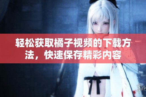 轻松获取橘子视频的下载方法，快速保存精彩内容
