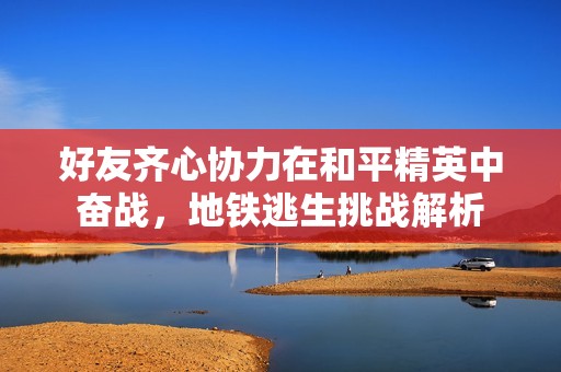 好友齐心协力在和平精英中奋战，地铁逃生挑战解析