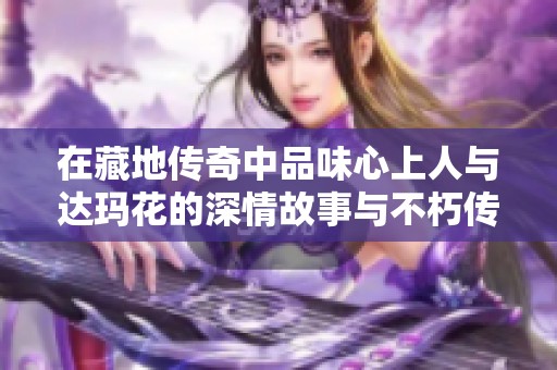 在藏地传奇中品味心上人与达玛花的深情故事与不朽传说