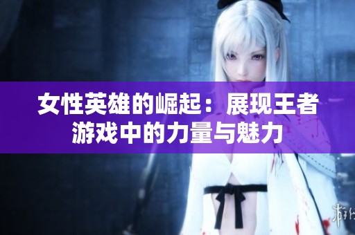 女性英雄的崛起：展现王者游戏中的力量与魅力