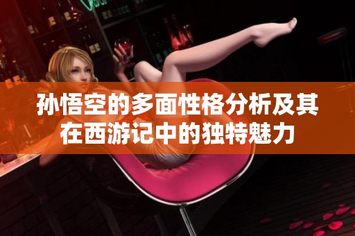 孙悟空的多面性格分析及其在西游记中的独特魅力