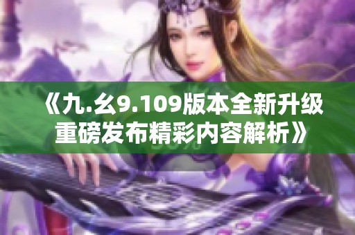 《九.幺9.109版本全新升级 重磅发布精彩内容解析》