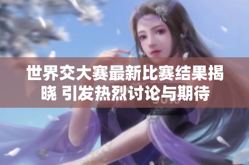 世界交大赛最新比赛结果揭晓 引发热烈讨论与期待