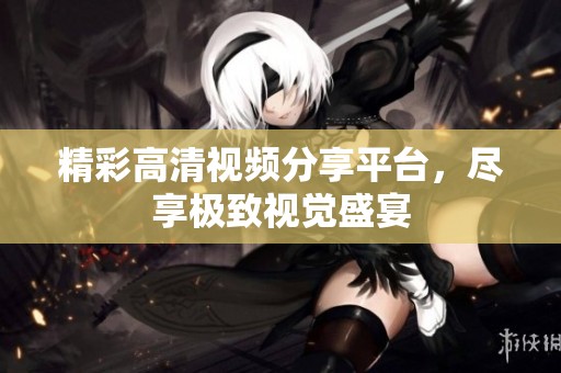 精彩高清视频分享平台，尽享极致视觉盛宴