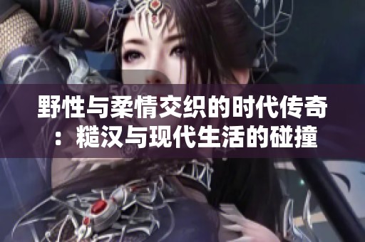 野性与柔情交织的时代传奇：糙汉与现代生活的碰撞