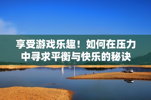 享受游戏乐趣！如何在压力中寻求平衡与快乐的秘诀