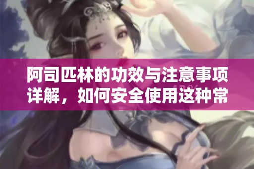 阿司匹林的功效与注意事项详解，如何安全使用这种常见药物
