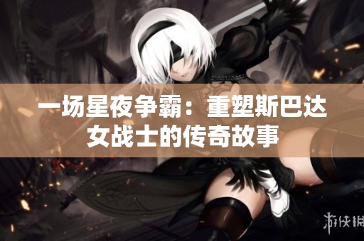 一场星夜争霸：重塑斯巴达女战士的传奇故事