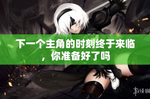 下一个主角的时刻终于来临，你准备好了吗