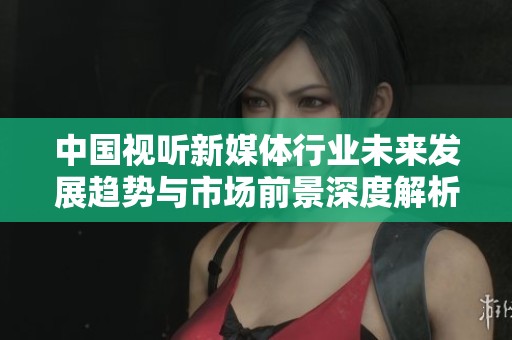 中国视听新媒体行业未来发展趋势与市场前景深度解析