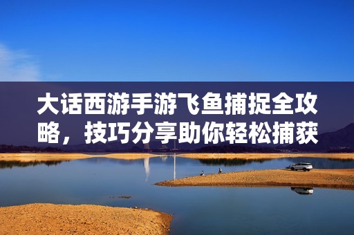 大话西游手游飞鱼捕捉全攻略，技巧分享助你轻松捕获飞鱼