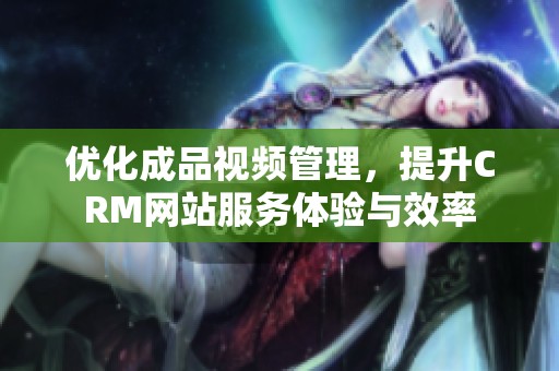 优化成品视频管理，提升CRM网站服务体验与效率