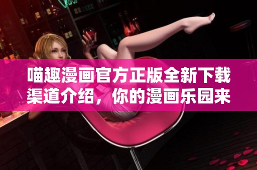喵趣漫画官方正版全新下载渠道介绍，你的漫画乐园来了