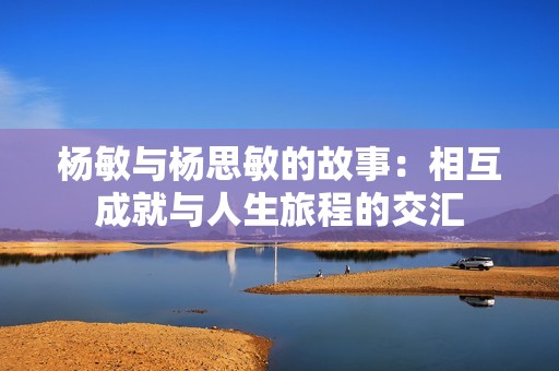 杨敏与杨思敏的故事：相互成就与人生旅程的交汇