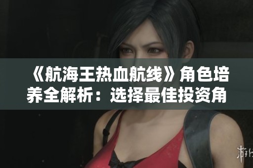 《航海王热血航线》角色培养全解析：选择最佳投资角色的秘诀是什么