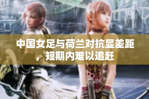 中国女足与荷兰对抗显差距，短期内难以追赶