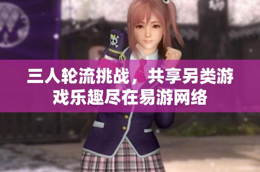 三人轮流挑战，共享另类游戏乐趣尽在易游网络