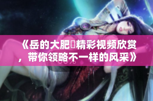 《岳的大肥坹精彩视频欣赏，带你领略不一样的风采》