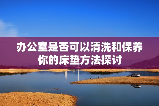 办公室是否可以清洗和保养你的床垫方法探讨