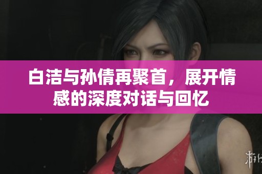 白洁与孙倩再聚首，展开情感的深度对话与回忆