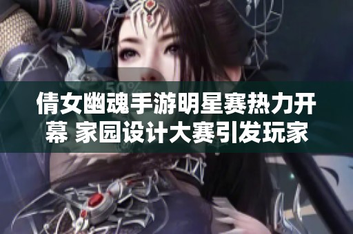 倩女幽魂手游明星赛热力开幕 家园设计大赛引发玩家热议