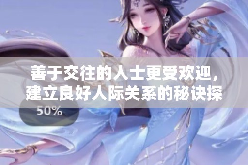 善于交往的人士更受欢迎，建立良好人际关系的秘诀探秘