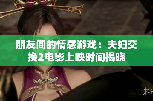 朋友间的情感游戏：夫妇交换2电影上映时间揭晓