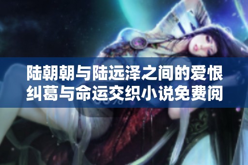 陆朝朝与陆远泽之间的爱恨纠葛与命运交织小说免费阅读指南