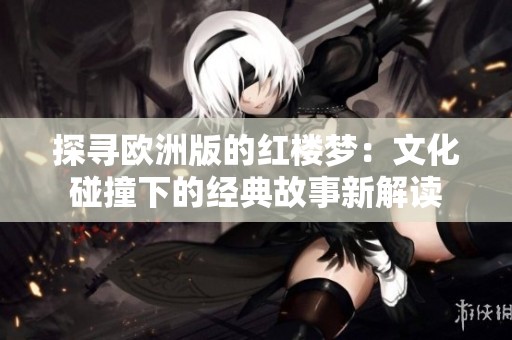 探寻欧洲版的红楼梦：文化碰撞下的经典故事新解读