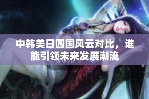 中韩美日四国风云对比，谁能引领未来发展潮流