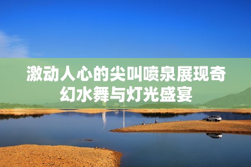激动人心的尖叫喷泉展现奇幻水舞与灯光盛宴