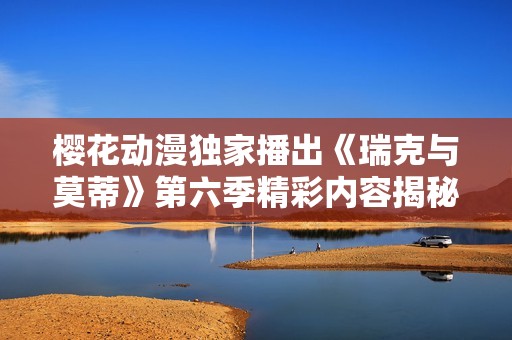 樱花动漫独家播出《瑞克与莫蒂》第六季精彩内容揭秘